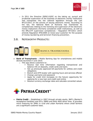 Page 34 of 163
EBRD Mobile-Money Country Report January 2013
o In 2011 the Directive 2009/110/EC on the taking up, pursuit and
prudential supervision of the business of electronic money institutions
was transposed into the national legislation through the Law
№127/2011 on the activity of issuing electronic money. According to
the law, the National Bank of Romania has maintained its
competencies relating to the licensing and supervision of the electronic
money institutions (formerly considered credit institutions), as well as
the AML/CTF supervision competences – Regulation №7/2011 which
amends Regulation №9/2008 on know-your-customer for the purpose
of money laundering and terrorism financing prevention.
3.8. NOTEWORTHY PRODUCTS:
 Bank of Transylvania – Mobile Banking App for smartphones and mobile
devices launched in June 2010.
o This app allows customers to:
 Receive real time information regarding transactional and
balance info on deposits, credit cards and loans
 Set up previously approved bill payments for utilities and credit
obligations
 Branch and ATM locator with opening hours and services offered
 Change username and password
 Apply for credit limit increases (in the future) opportunity for
applying for a new loan and credit card online
 Receive currency exchange rates and calculate converted values
 Patria Credit – Established in 2007 through private equity, BAF’s (Banker’s
Acceptance Facilities) and IFI’s, EBRD and other NGO donor lines. It provides
micro financing for SMEs in rural and urban Romania where small farmers
are a significant customer base.
 