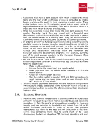 Page 35 of 163
EBRD Mobile-Money Country Report January 2013
o Customers must have a bank account from which to receive the micro
loans and the loan credit worthiness process is conducted by mobile
bankers which reside locally in their respective market region. These
mobile bankers report to 27 local outlets which in turn report to the 15
regional centres (total of 42 branches) from which the credit decision is
made and from which the funds are disbursed.
o Once the customers receive their loans into their bank accounts from
another Romanian bank they are issued with a barcoded card
(Paysafecard product) from which they can make payments in person
with the mobile banker on a monthly basis. They can also use one of
5,000 POS terminals throughout the country to make their payments.
o In order to diversify its funding base Patria Credit is currently pursuing
regulatory approval in order to gather deposits and is also considering
home insurance as an additional product. In order to mitigate the
impact of risk costs due to default Patria Credit has partnered with
various SME development initiatives within the Romanian and
European economic development programs. For example, currently
one of its most popular products is the European Progress Micro
Facility which is secured by the EU.
o For the future Patria Credit is very much interested in replacing the
barcode repayment card with a mobile device app that would have the
following capabilities:
 Make credit applications
 Receive funds (the micro loan) in a mobile wallet
 Make payments from the mobile wallet remotely or P2P to the
mobile banker
 Check for remaining loan balances
 Use the mobile wallet to conduct C2C and C2B transactions to
send money and purchase goods and services through SMS,
NFC and/or at POS terminals
o Ideally a mobile payments distributor with the hardware and payment
infrastructure already established in the Romanian market would be a
recommended partner to realise the aforementioned loan distribution
business plan.
3.9. EXISTING BARRIERS
o Payment POS terminal infrastructure is growing within the rural areas
primarily. However the payment market is underdeveloped not due to
regulation (in fact Romania’s communications regulator is business
friendly and has extended its bandwidth and moved from 3G to 4G
within Bucharest particularly in order to attract new payment
distributors) but rather to the fact that the population is not tech-
savvy, thus companies might have to spend much of its sales
development budget on educating POS terminal operators and end-
 