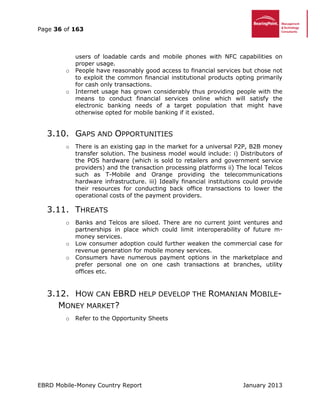 Page 36 of 163
EBRD Mobile-Money Country Report January 2013
users of loadable cards and mobile phones with NFC capabilities on
proper usage.
o People have reasonably good access to financial services but chose not
to exploit the common financial institutional products opting primarily
for cash only transactions.
o Internet usage has grown considerably thus providing people with the
means to conduct financial services online which will satisfy the
electronic banking needs of a target population that might have
otherwise opted for mobile banking if it existed.
3.10. GAPS AND OPPORTUNITIES
o There is an existing gap in the market for a universal P2P, B2B money
transfer solution. The business model would include: i) Distributors of
the POS hardware (which is sold to retailers and government service
providers) and the transaction processing platforms ii) The local Telcos
such as T-Mobile and Orange providing the telecommunications
hardware infrastructure. iii) Ideally financial institutions could provide
their resources for conducting back office transactions to lower the
operational costs of the payment providers.
3.11. THREATS
o Banks and Telcos are siloed. There are no current joint ventures and
partnerships in place which could limit interoperability of future m-
money services.
o Low consumer adoption could further weaken the commercial case for
revenue generation for mobile money services.
o Consumers have numerous payment options in the marketplace and
prefer personal one on one cash transactions at branches, utility
offices etc.
3.12. HOW CAN EBRD HELP DEVELOP THE ROMANIAN MOBILE-
MONEY MARKET?
o Refer to the Opportunity Sheets
 