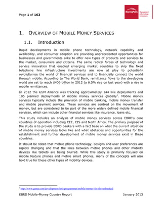 Page 1 of 163
EBRD Mobile-Money Country Report January 2013
1. OVERVIEW OF MOBILE MONEY SERVICES
Introduction1.1.
Rapid developments in mobile phone technology, network capability and
availability, and consumer adoption are providing unprecedented opportunities for
businesses and governments alike to offer new types of products and services to
the market, consumers and citizens. The same radical forces of technology and
service innovation that enabled emerging market countries to skip the fixed
telephone line infrastructure investments are now at play to potentially
revolutionise the world of financial services and to financially connect the world
through mobile. According to The World Bank, remittance flows to the developing
world are set to reach $406 billion in 2012 (a 6.5% rise on last year) with a rise in
mobile remittances.
In 2012 the GSM Alliance was tracking approximately 144 live deployments and
105 planned deployments of mobile money services globally1
. Mobile money
services typically include the provision of mobile banking, mobile money transfer
and mobile payment services. These services are centred on the movement of
money, but are considered to be part of the more widely defined mobile financial
services, which can include other financial services like insurance, loans etc.
This study includes an analysis of mobile money services across EBRD’s core
countries of operation including CEE, CIS and North Africa. The primary purpose of
the study is to provide EBRD bankers with a fact base on what the current situation
of mobile money services looks like and what obstacles and opportunities for the
establishment and further development of mobile money services exist in these
countries.
It should be noted that mobile phone technology, designs and user preferences are
rapidly changing and that the lines between mobile phones and other mobility
devices like tablets are being blurred. While this study is primarily focused on
mobile feature phones and mobile smart phones, many of the concepts will also
hold true for these other types of mobility devices.
1
http://www.gsma.com/developmentfund/programmes/mobile-money-for-the-unbanked/
 