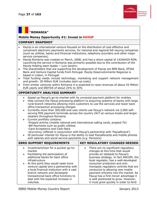 Page 37 of 163
EBRD Mobile-Money Country Report January 2013
“ROMANIA”
Mobile Money Opportunity #1: Invest in PAYUP
COMPANY SNAPSHOT
 PayUp is an international venture focused on the distribution of cost-effective and
convenient electronic payments services, for national and regional bill-issuing companies
(such as utilities, banks and financial institutions, telephony providers and other major
service companies).
 PayUp Romania was created on March, 2008, and has a share capital of 14246420 RON.
Launching the service in Romania was primarily possible due to the contribution of the
PayUp Holding team leader – Luís Janeiro.
 The shareholders that are supporting the development of PayUp are BPN Bank, EFISA
Bank and Venture Capital funds from Portugal. PayUp Desenvolvimento Negocios is
based in Lisbon, in Portugal.
 Total funding needs include technology, marketing and support network management
and growth: 30 Million EUR (includes start-up costs)
 From similar ventures within Romania it is expected to raise revenues of about 25 Million
EUR yearly and EBITDA of about 25% to 30%
OPPORTUNITY ANALYSIS SUMMARY
 Speed up Payup’s go-to-market with its universal payment platform for mobiles
 Help connect the Payup processing platform to acquiring systems of banks with large
rural branch networks allowing more customers to use the services and lower back
office transaction processing charges
 Currently more than 300,000 end-user clients use Payup’s network via 2,900 self-
serving POS payment terminals across the country 24/7 at various kiosks and larger
retailers throughout Romania
 Current portfolio contains:
-Prepaid airtime (mobile national and international calling cards, prepaid TV)
-Bill Payments such as public utilities
-Card Acceptance and Cash-Back
-eCurrency (offered in conjunction with Payup’s partnership with ‘Paysafecard’)
 Of particular interest for Payup is the ability to load Paysafecards and mobile phones
with salaries and social service payments (e.g. Pensions)
EBRD SUPPORT REQUIREMENTS KEY REGULATORY CHANGES NEEDED
 Investment/loan for a quicker go-to-
market
 Facilitating the participation of
additional banks for back office
infrastructure
 At this point they would need more
venture capital and a partnership with
a local financial institution with a vast
branch network and developed
transactional back office functions to
deal with the expected increase in
volumes.
 There are no significant regulatory
changes at this time that would
provide an obstacle to Payup’s
business strategy. In fact ANCOM, the
local regulator, has a well-developed
consumer protection and anti-
monopoly regulatory controls that are
conducive to allowing new mobile
payment entrants into the market. As
Payup has a first mover advantage it
is well positioned to grow. However,
it must grow quickly in order to fend
 