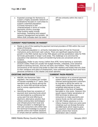 Page 38 of 163
EBRD Mobile-Money Country Report January 2013
 Expected coverage for Romania to
sustain a highly accessible network of
localisations focused on rural areas to
support unbanked population:
Currently Romania is still
underdeveloped in terms of mobile
payments country coverage
 Total funding needs include
technology, marketing and support
network management and growth: 30
Million EUR (includes start-up costs)
off new entrants within the next 3
years.
CURRENT POSITIONING IN MARKET
 PayUp is one of the Leading the payment terminal providers of POS within the rural
areas of Romania.
 The unbanked population is primarily motivated by lack of trust for financial
institutions and a dominant cash culture. There are significant opportunities for
growth in the POS market due to few POS players and low penetration rates for POS
terminals particularly in larger rural areas. The challenge is to convince the
population that electronic means of transferring funds are convenient and not
invasive.
 Consumers: Prefer to pay money (rather than ATM, home-banking or automatic
account credit) These are usually low budget families, unbanked, price sensitive
people to banking services, and are not bank card holders. They welcome the
convenience of the service and prefer to deal with retailers and kiosks that are close
to their residence and place of employment, have extended opening hours and have
personal confidence in the retailer and kiosk operator.
EXISTING INITIATIVES CURRENT PAIN-POINTS
 ANCOM, the Romanian Telco
regulator, has increased the number
of licenses available to 2nd
party Telco
operators such as Payup paving the
way for more POS terminal entrants
and m-money opportunities in the
market.
 Identifying those key occasions of
payment and receiving funds which
are dominated by a preference for
using cash first and offering an
electronic alternative solution that
utilises existing telco technologies
and infrastructure from local and
foreign providers is challenged by
end-user consumers who either lack
the technical knowledge to properly
operate online and mobile solutions
or simply distrust cashless solutions.
 Non-existence of a universal payment
system which could allow existing
internet banking/payment customers
to migrate to doing the same via
mobile sales channels requires more
simplified alternatives to cash,
preferably in the form of loadable
barcoded or chip cards. However this
would require higher penetration of
POS terminals to allow end
consumers to make payments and
receive funds via the card system.
 C2C NFC Mobile solutions is in its
infancy however there are some joint
initiatives such as Orange Romania
and BRD bank which hope to grow
this payment channel particularly in
regions where their branch
penetration rate is lowest
 