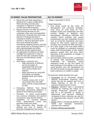 Page 39 of 163
EBRD Mobile-Money Country Report January 2013
M-MONEY VALUE PROPOSITION GO-TO-MARKET
 Payup has now been operating in
Romania for 2 years (2,900 active
POS terminals) and has been
successful in Poland for 4 years
(4,700 active POS terminal)
 Payup’s service is to offer low cost/no
frills financial services for the
unbanked urban and rural population
of Romania. Originally this serve was
offered in Portugal and then it
migrated to Poland (currently this
market is reaching saturation point
thus have already provided
diminishing marginal returns) and has
now moved over to Romania which is
still underdeveloped and offers
significant growth opportunities.
 An aggressive marketing and retail
management approach is used to
push for end user customer loyalty
and from the distributors (Kiosk
retailers).
 With Payup, customers can:
o Make payments to different
service providers at
designated POS terminals
from various Kiosks and
retailers
o Make payments by using NFC
technology via prepaid
loadable cards and mobile
phones
o Transfer money C2C. In the
future B2B within the SME
sector will be a large potential
as well.
 Processing Platform from Payup
technology (processing platform) is
based on the following principles:
 Flexibility: to easily accommodate
new services (modules) and partner
connections using several options
 Scalability: To increase balance
limits, disbursement limits and
payment limits onto cards
 High information flow: Possibly to
develop any kind of reports for
Business management and control
Phase 1 (launched in 2011)
Target Segments:
1. First phase would be the under 30
demographic and university students,
more focus on rural areas for C2C.
Cheaper target and widespread and less
training needed on adopting new
technologies. Identifying industries and
markets where students and young
professionals use their disposable income
such as University bookstores and even
paying for their tuition could be viably
lucrative new markets for POS terminals.
2. At a later stage in the first phase SME’s
could be targeted by extending existing
kiosks POS functionalities of the mobile
payment system that will drive other
segments of the population to engage in
more transactions
3. Second phase would envision a possibility
to partner with government agencies
responsible for disbursing social
assistance funds to use this option to
send pensions to the elderly or any other
social benefits onto the Paysafecard at
the POS terminals at Paysafe retailer and
kiosk customers or mobile m-wallet.
The business model develops this way:
 Consumers go to convenient (longer
opening hours/better locations) retail
points and ask for prepaid card from a
Mobile Operator or ask for a bill
payment presenting the invoice.
 Retailers: Retailers have a processing
terminal for entering the orders of a
prepaid ‘Pinvoucher’ (payment card),
ask for a bill payment or accept a
debit/credit card payment. Retailers
composed of store networks can ask for
an integrated order request in their POS
system.
 Payup: Owns a processing platform that
hands and manages transaction
requests from retailers.
 Partners (Mobile operators/Bill
 