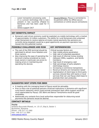 Page 40 of 163
EBRD Mobile-Money Country Report January 2013
 Lower transaction processing costs
 It is a proven technology that is now
present in two countries (Poland &
Romania) and has been used for 4
years
 Online support 24/7
Issuers/Others): Payup is connected to
its partners either by offline secure
connections or online secure connections
KEY BENEFITS/IMPACT
 Romania’s cash driven economy could be exploited via mobile technology with a market
of approximately 10 million customers. The ability for rural Romanians and unbanked
urban Romanians to receive salaries at kiosks (social payments like pensions are
currently being targeted) would be a good opportunity as payment operators have
moved into this potential market.
POSSIBLE CHALLENGES AND RISK KEY DEPENDENCIES
 The cost of the POS terminal should be
optimised to attract more Retailers and
Kiosk owners.
 Also improving the ease of operating the
terminal is being considered as many
kiosk owners in particular are prone to
making errors in maintaining and
operating the devices
Critical success factors are:
 High mobile phone penetration
 High rate of unbanked population
 High level of informal money lending
(between SMEs, suppliers, and family
members)
 High level of emergency cash
 High percentage of early adopters
(technology lovers)
 Increasing e-commerce transactions
 Revenue streams are transaction based
 Capitalisation of client base to third party
services (shared fees with banks or local
services that can use Payup client base to
promote their own products)
SUGGESTED NEXT STEPS FOR EBRD
 A meeting with the managing board of Payup would be advisable.
 Prior to that a list of potential partners (financial institutions in Romania with significant
rural branch networks) which could provide transaction back office support would be
much appreciated by Payup; CEC Bank and Banca Transylvania would be good
candidates.
 Additionally any contacts form local authorities responsible for disbursing social
payments like pensions would be desired.
CONTACT DETAILS
PayUp
Soseaua Bucuresti-Ploiesti, nr. 15-17, Etaj 6, Sector 1
Bucharest, Romania
Phone: +40 317 111 860
Fax: +40 317 111 869
www.payup.net/ro
 