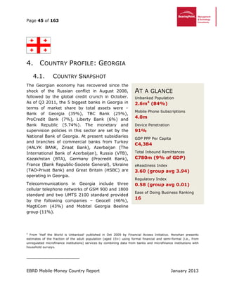 Page 45 of 163
EBRD Mobile-Money Country Report January 2013
4. COUNTRY PROFILE: GEORGIA
4.1. COUNTRY SNAPSHOT
The Georgian economy has recovered since the
shock of the Russian conflict in August 2008,
followed by the global credit crunch in October.
As of Q3 2011, the 5 biggest banks in Georgia in
terms of market share by total assets were –
Bank of Georgia (35%), TBC Bank (25%),
ProCredit Bank (7%), Liberty Bank (6%) and
Bank Republic (5.74%). The monetary and
supervision policies in this sector are set by the
National Bank of Georgia. At present subsidiaries
and branches of commercial banks from Turkey
(HALYK BANK, Ziraat Bank), Azerbaijan (The
International Bank of Azerbaijan), Russia (VTB),
Kazakhstan (BTA), Germany (Procredit Bank),
France (Bank Republic-Societe General), Ukraine
(TAO-Privat Bank) and Great Britain (HSBC) are
operating in Georgia.
Telecommunications in Georgia include three
cellular telephone networks of GSM 900 and 1800
standard and two UMTS 2100 standard provided
by the following companies – Geocell (46%),
MagtiCom (43%) and Mobitel Georgia Beeline
group (11%).
4
From ‘Half the World is Unbanked’ published in Oct 2009 by Financial Access Initiative. Honohan presents
estimates of the fraction of the adult population (aged 15+) using formal financial and semi-formal (i.e., from
unregulated microfinance institutions) services by combining data from banks and microfinance institutions with
household surveys.
AT A GLANCE
Unbanked Population
2.6m4
(84%)
Mobile Phone Subscriptions
4.0m
Device Penetration
91%
GDP PPP Per Capita
€4,384
Total Inbound Remittances
€780m (9% of GDP)
eReadiness Index
3.60 (group avg 3.94)
Regulatory Index
0.58 (group avg 0.01)
Ease of Doing Business Ranking
16
 