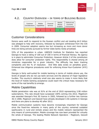 Page 46 of 163
EBRD Mobile-Money Country Report January 2013
4.2. COUNTRY OVERVIEW – IN TERMS OF BUILDING BLOCKS
Customer
Considerations
Mobile
Capabilities
Financial
Services
Mobile
Money
Enablers
Political and
Economic
Environment
2 1 1 3 1
Customer Considerations
Donors were swift to respond to the Russian conflict and aid totalling $4.5 billion
was pledged to help with recovery, followed by Georgia’s withdrawal from the CIS
in 2009. Consumer adoption seems low but increasing as more and more donor
lines are being actively pursued by former state banks newly privatised.
53% of the population is urban. UNESCO Institute for Statistics has reported
Georgia to have a rating of 100 out of 100 in terms of financial literacy. No agency
is in place to administer Consumer Protection. However Article 3 of the constitution
does allow for consumer protection rights. This responsibility is shared among all
ministries responsible for a given industry. The difficulty has been tracking
complaints and the % of resolution. And little data exists on penalties given.
Enhanced due diligence procedures exist for enforcing Know-Your-Customer (KYC)
rules.
Georgia is fairly well-suited for mobile banking in terms of mobile phone use, the
levels of people who do not use bank services and the absence of major legislative
hurdles. The country’s relatively small size also seems to make it more likely that
the level of mobile banking acceptance could reach the critical mass necessary for
some of the real benefits to emerge.
Mobile Capabilities
Mobile penetration rate was at 91% at the end of 2010 representing 3.98 million
subscriptions. This rate should have surpassed 100% coming into 2012. MagtiCom
was awarded Georgia’s first 3G licence in 2005, followed by a further two licences
3G in 2006. Magticom and Geocell have already developed 3.5G systems in Georgia
and there are plans to develop 4G after 2012.
Mobile communication systems have become increasingly important for Georgia
since the fixed-line networks in many parts of the country remained outdated
(particularly in rural and remote areas) and the mobile network represented the
only means of communication. Mobile coverage has now been provided for virtually
the whole of Georgia. The leading Mobile Network Operators - Magticom, Geocell
 
