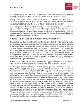 Page 47 of 163
EBRD Mobile-Money Country Report January 2013
and Mobitel have covered 95% of populated area with their mobile network
coverage. Numerous MVNOs are providing services in this market as well.
During 2003-2008, there were a number of reforms in the field of
telecommunications, aimed at liberalisation and integration with the international
telecommunication community - one of the key priorities of the country.
A new company (G-Net), founded in 2011, has been leveraging fibre and Wi-Fi to
tap subscribers residing in rural regions of Georgia. It is part of a Government of
Georgia initiative to increase digital service penetration in rural regions. With the
introduction of G-Net there has been an increase (in the last 3 quarters of 2011 and
Q1 of 2012) of Smartphones by 37%.
Financial Services and Mobile Money Enablers
Georgia has no state-owned banks and foreign investment in the banking sector
has been actively encouraged. National Bank of Georgia, the central bank, reported
at the end of 2010 that of the 19 commercial banks licensed to operate in Georgia,
16 were foreign-controlled or had a substantial foreign investor, accounting for
more than 80% of banking sector assets. The five biggest banks own 80% of
banking sector assets and top three more than 60%. Competition within the
banking sector is perceived to be high - HSBC left because of competition but other
banks have twice increased their credit portfolio over the last year, meaning the
profit has been high in the sector.
By the end of 2010, Liberty Bank reported the biggest retail presence in Georgia,
with 1.7 million customers and 192 branches, the most extensive network.
The Georgian diaspora of about 1 million people generated remittances equal to
8.2% of GDP in 2010. According to IFAD, the UN International Fund for Agricultural
Development, in the past 10 years 20% of Georgians have left the country to find
work and support their families. They are estimated to send back about $500
million per annum, mostly from Greece, Russia, Germany and the US. The dramatic
recent increases in remittances seem to suggest that not only is the market large,
but it is highly responsive to improvements in service provision. Therefore, using
mobile phones and a local agent network to make remittance delivery easier would
seem to offer a clear opportunity to take market share. However, remittance
services that are currently provided in Georgia are already pretty good. The key
selling point for any new transfer system is, therefore, likely to be improved
accessibility and convenience of the network rather than cost. IFAD has started a
FFR project which creates an enabling environment for the introduction of mobile
remittance and banking services through its collaboration with International
Organisation for Migration by setting up Mobile Remittance platforms.
 