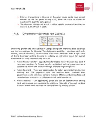 Page 49 of 163
EBRD Mobile-Money Country Report January 2013
 Internet transactions in Georgia on Georgian issued cards have almost
doubled in the two years ending 2010, while the value increased by
nearly 150% over the same period.
 The Georgian diaspora of about 1 million people generated remittances
equal to 8.2% of GDP in 2010.
4.4. OPPORTUNITY SUMMARY FOR GEORGIA
Improving growth rate among SMEs in Georgia along with improving telco coverage
are the key positives for Georgia. The challenges would be – dominant cash-only
culture, political instability, reconstruction costs from 2008 war. With a high ‘Ease
of Doing Business’ ranking Georgia is certainly an attractive target for overall
transformation using mobile money services.
 Mobile Money Transfer – Opportunities for mobile money transfer may exist if
there are incentives for feeless transfers subsidised by local government or a
cooperative model with local and foreign offshore originating banks.
 Mobile Payment – There are opportunities for salary payments from Service
industry and G2P payments over the medium term, provided that
government works with local banks to facilitate SMS based business fees and
tax collections in addition to disbursement of social assistance.
 Mobile Banking – Low opportunity given the lack of sophistication among
bank users unless one considers the relatively high rate of internet banking
in Tbilisi where these services are being offered by existing players.
Mobile
Money
Transfer
Mobile
Payments
Mobile
Banking
 
