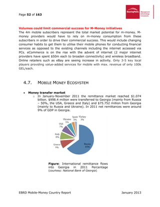 Page 52 of 163
EBRD Mobile-Money Country Report January 2013
Volumes could limit commercial success for M-Money initiatives
The 4m mobile subscribers represent the total market potential for m-money. M-
money providers would have to rely on m-money consumption from these
subscribers in order to drive their commercial success. This would include changing
consumer habits to get them to utilise their mobile phones for conducting financial
services as opposed to the existing channels including the internet accessed via
PCs. eCommerce is on the rise with the advent of internet (2 major internet
providers have spent $50m each to broaden connectivity) and wireless broadband.
Online retailers such as eBay are seeing increase in activity. Only 3-5 key local
players providing value-added services for mobile with max. revenue of only 100k
GEL/each.
4.7. MOBILE MONEY ECOSYSTEM
 Money transfer market
o In January-November 2011 the remittance market reached $1.074
billion. $998.4 million were transferred to Georgia (mainly from Russia
– 50%, the USA, Greece and Italy) and $75.752 million from Georgia
(mainly to Russia and Ukraine). In 2011 net remittances were around
9% of GDP in Georgia.
Figure: International remittance flows
into Georgia in 2011 Percentage
(courtesy: National Bank of Georgia)
 