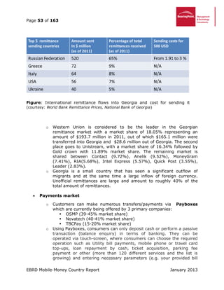 Page 53 of 163
EBRD Mobile-Money Country Report January 2013
Figure: International remittance flows into Georgia and cost for sending it
(courtesy: World Bank Remittance Prices, National Bank of Georgia)
o Western Union is considered to be the leader in the Georgian
remittance market with a market share of 18.05% representing an
amount of $193.7 million in 2011, out of which $165.1 million were
transferred into Georgia and $28.6 million out of Georgia. The second
place goes to Unistream, with a market share of 16.34% followed by
Gold crown with 11.89% market share. The remaining market is
shared between Contact (9.72%), Anelik (9.52%), MoneyGram
(7.41%), RIA(5.68%), Intel Express (5.57%), Quick Post (3.55%),
Leader (2.83%).
o Georgia is a small country that has seen a significant outflow of
migrants and at the same time a large inflow of foreign currency.
Unofficial remittances are large and amount to roughly 40% of the
total amount of remittances.
 Payments market
o Customers can make numerous transfers/payments via Payboxes
which are currently being offered by 3 primary companies:
 OSMP (39-45% market share)
 Novatech (40-41% market share)
 TBCPay (15-20% market share)
o Using Payboxes, consumers can only deposit cash or perform a passive
transaction (balance enquiry) in terms of banking. They can be
operated via touch-screen, where consumers can choose the required
operation such as Utility bill payments, mobile phone or travel card
top-ups, loan repayment by cash, ticket acquisition, parking fee
payment or other (more than 120 different services and the list is
growing) and entering necessary parameters (e.g. your provided bill
 