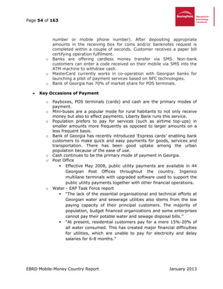 Page 54 of 163
EBRD Mobile-Money Country Report January 2013
number or mobile phone number). After depositing appropriate
amounts in the receiving box for coins and/or banknotes request is
completed within a couple of seconds. Customer receives a paper bill
certifying operation fulfilment.
o Banks are offering cardless money transfer via SMS. Non-bank
customers can enter a code received on their mobile via SMS into the
ATM machine to withdraw cash.
o MasterCard currently works in co-operation with Georgian banks for
launching a pilot of payment services based on NFC technologies.
o Bank of Georgia has 70% of market share for POS terminals.
 Key Occasions of Payment
o Payboxes, POS terminals (cards) and cash are the primary modes of
payment.
o Mini-buses are a popular mode for rural habitants to not only receive
money but also to effect payments. Liberty Bank runs this service.
o Population prefers to pay for services (such as airtime top-ups) in
smaller amounts more frequently as opposed to larger amounts on a
less frequent basis.
o Bank of Georgia has recently introduced ‘Express cards’ enabling bank
customers to make quick and easy payments for goods, services and
transportation. There has been good uptake among the urban
population because of the ease of use.
o Cash continues to be the primary mode of payment in Georgia.
o Post Office
 Effective May 2008, public utility payments are available in 44
Georgian Post Offices throughout the country. Ingenico
multilane terminals with upgraded software used to support the
public utility payments together with other financial operations.
o Water - EAP Task Force report
 “The lack of the essential organisational and technical efforts at
Georgian water and sewerage utilities also stems from the low
paying capacity of their principal customers. The majority of
population, budget financed organizations and some enterprises
cannot pay their potable water and sewage disposal bills.’’
 “At present, residential customers pay for a mere 15%-20% of
all water consumed. This has created major financial difficulties
for utilities, which are unable to pay for electricity and delay
salaries for 6-8 months.”
 