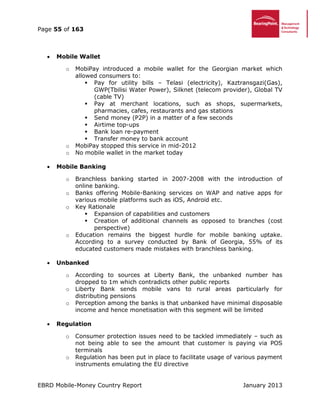Page 55 of 163
EBRD Mobile-Money Country Report January 2013
 Mobile Wallet
o MobiPay introduced a mobile wallet for the Georgian market which
allowed consumers to:
 Pay for utility bills – Telasi (electricity), Kaztransgazi(Gas),
GWP(Tbilisi Water Power), Silknet (telecom provider), Global TV
(cable TV)
 Pay at merchant locations, such as shops, supermarkets,
pharmacies, cafes, restaurants and gas stations
 Send money (P2P) in a matter of a few seconds
 Airtime top-ups
 Bank loan re-payment
 Transfer money to bank account
o MobiPay stopped this service in mid-2012
o No mobile wallet in the market today
 Mobile Banking
o Branchless banking started in 2007-2008 with the introduction of
online banking.
o Banks offering Mobile-Banking services on WAP and native apps for
various mobile platforms such as iOS, Android etc.
o Key Rationale
 Expansion of capabilities and customers
 Creation of additional channels as opposed to branches (cost
perspective)
o Education remains the biggest hurdle for mobile banking uptake.
According to a survey conducted by Bank of Georgia, 55% of its
educated customers made mistakes with branchless banking.
 Unbanked
o According to sources at Liberty Bank, the unbanked number has
dropped to 1m which contradicts other public reports
o Liberty Bank sends mobile vans to rural areas particularly for
distributing pensions
o Perception among the banks is that unbanked have minimal disposable
income and hence monetisation with this segment will be limited
 Regulation
o Consumer protection issues need to be tackled immediately – such as
not being able to see the amount that customer is paying via POS
terminals
o Regulation has been put in place to facilitate usage of various payment
instruments emulating the EU directive
 