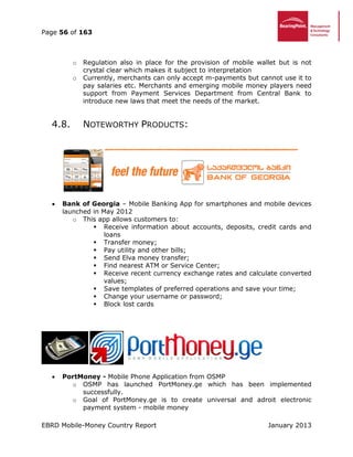 Page 56 of 163
EBRD Mobile-Money Country Report January 2013
o Regulation also in place for the provision of mobile wallet but is not
crystal clear which makes it subject to interpretation
o Currently, merchants can only accept m-payments but cannot use it to
pay salaries etc. Merchants and emerging mobile money players need
support from Payment Services Department from Central Bank to
introduce new laws that meet the needs of the market.
4.8. NOTEWORTHY PRODUCTS:
 Bank of Georgia – Mobile Banking App for smartphones and mobile devices
launched in May 2012
o This app allows customers to:
 Receive information about accounts, deposits, credit cards and
loans
 Transfer money;
 Pay utility and other bills;
 Send Elva money transfer;
 Find nearest ATM or Service Center;
 Receive recent currency exchange rates and calculate converted
values;
 Save templates of preferred operations and save your time;
 Change your username or password;
 Block lost cards
 PortMoney - Mobile Phone Application from OSMP
o OSMP has launched PortMoney.ge which has been implemented
successfully.
o Goal of PortMoney.ge is to create universal and adroit electronic
payment system - mobile money
 