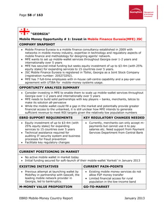 Page 58 of 163
EBRD Mobile-Money Country Report January 2013
“GEORGIA”
Mobile Money Opportunity # 1: Invest in Mobile Finance Eurasia(MFE) JSC
COMPANY SNAPSHOT
 Mobile Finance Eurasia is a mobile finance consultancy established in 2009 with
networks in mobile money industry, expertise in technology and regulatory aspects of
mobile finance and methodology for designing agents' network.
 MFE wants to set up mobile-wallet services throughout Georgia over 1-2 years and
internationally over 5 years
 MFE has secured initial funding but seeks equity investment of up to $3-4m (with 25%
equity stake) for expanding services to 15 countries over 5 years.
 JSC Mobile Finance Eurasia is registered in Tbilisi, Georgia as a Joint Stock Company
(registration number: 205273292).
 MFE has 7 full-time employees with in-house call-centre capability and a pay-per-use
agreement with UTIBA for mobile-money systems usage.
OPPORTUNITY ANALYSIS SUMMARY
 Consider investing in MFE to enable them to scale up mobile-wallet services throughout
Georgia over 1-2 years and internationally over 5 years
 MFE needs to build solid partnerships with key players – banks, merchants, telcos to
make its solution all-pervasive
 While the mobile wallet could fill a gap in the market and potentially provide greater
financial access to the unbanked, it is still unclear how MFE intends to generate
sufficient revenue to meet ROI targets given the relatively low population numbers
EBRD SUPPORT REQUIREMENTS KEY REGULATORY CHANGES NEEDED
 Equity investment of up to $3-4m (with
25% equity stake) for expanding
services to 15 countries over 5 years
 Technical assistance required for
auditing IT security system and business
processes for fraud prevention
 Facilitate key regulatory changes
 Currently, merchants can only accept m-
payments but cannot use it to pay
salaries etc. Need support from Payment
Services Department from Central Bank
CURRENT POSITIONING IN MARKET
 No active mobile wallet in market today
 Initial funding secured for soft-launch of their mobile-wallet ‘Kerketi’ in January 2013
EXISTING INITIATIVES CURRENT PAIN-POINTS
 Previous attempt at launching wallet by
MobiPay in partnership with Geocell, the
leading mobile network provider in
Georgia, led to bankruptcy.
 Existing mobile money services do not
allow P2P money transfer
 Limited financial access for rural
population in the low-income band
M-MONEY VALUE PROPOSITION GO-TO-MARKET
 