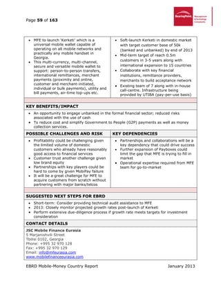 Page 59 of 163
EBRD Mobile-Money Country Report January 2013
 MFE to launch ‘Kerketi’ which is a
universal mobile wallet capable of
operating on all mobile networks and
practically any mobile handset in
Georgia.
 This multi-currency, multi-channel,
secure and versatile mobile wallet to
support: person-to-person transfers,
international remittances, merchant
payments (proximity and online,
customer and merchant-initiated,
individual or bulk payments), utility and
bill payments, air-time top-ups etc.
 Soft-launch Kerketi in domestic market
with target customer base of 50k
(banked and unbanked) by end of 2013
 Mid-term target of reach 0.5m
customers in 3-5 years along with
international expansion to 15 countries
 Collaborate with key financial
institutions, remittance providers,
merchants to build acceptance network
 Existing team of 7 along with in-house
call-centre. Infrastructure being
provided by UTIBA (pay-per-use basis)
KEY BENEFITS/IMPACT
 An opportunity to engage unbanked in the formal financial sector; reduced risks
associated with the use of cash
 To reduce cost and simplify Government to People (G2P) payments as well as money
collection services.
POSSIBLE CHALLENGES AND RISK KEY DEPENDENCIES
 Profitability could be challenging given
the limited volume of domestic
customers who already have reasonably
good access to financial services
 Customer trust another challenge given
low brand equity
 Partnerships with key players could be
hard to come by given MobiPay failure
 It will be a great challenge for MFE to
acquire customers from scratch without
partnering with major banks/telcos
 Partnerships and collaborations will be a
key dependency that could drive success
 Further expansion of Payboxes could
limit the gap that MFE is trying to fill in
market
 Operational expertise required from MFE
team for go-to-market
SUGGESTED NEXT STEPS FOR EBRD
 Short-term: Consider providing technical audit assistance to MFE
 2013: Closely monitor projected growth rates post-launch of Kerketi
 Perform extensive due-diligence process if growth rate meets targets for investment
consideration
CONTACT DETAILS
JSC Mobile Finance Eurasia
5 Marjanishvili Street
Tbilisi 0102, Georgia
Phone: +995 32 970 128
Fax: +995 32 970 129
Email: info@mfeurasia.com
www.mobilefinanceeurasia.com
 