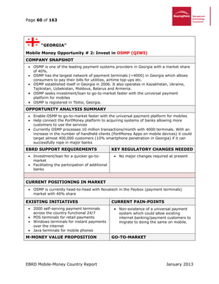 Page 60 of 163
EBRD Mobile-Money Country Report January 2013
“GEORGIA”
Mobile Money Opportunity # 2: Invest in OSMP (QIWI)
COMPANY SNAPSHOT
 OSMP is one of the leading payment systems providers in Georgia with a market share
of 40%.
 OSMP has the largest network of payment terminals (~4000) in Georgia which allows
consumers to pay their bills for utilities, airtime top-ups etc.
 OSMP established itself in Georgia in 2006. It also operates in Kazakhstan, Ukraine,
Tajikistan, Uzbekistan, Moldova, Belarus and Armenia.
 OSMP seeks investment/loan to go-to-market faster with the universal payment
platform for mobiles
 OSMP is registered in Tbilisi, Georgia.
OPPORTUNITY ANALYSIS SUMMARY
 Enable OSMP to go-to-market faster with the universal payment platform for mobiles
 Help connect the PortMoney platform to acquiring systems of banks allowing more
customers to use the services
 Currently OSMP processes 10 million transactions/month with 4000 terminals. With an
increase in the number of handheld clients (PortMoney Apps on mobile devices) it could
target almost 400,000 customers (10% smartphone penetration in Georgia) if it can
successfully rope in major banks
EBRD SUPPORT REQUIREMENTS KEY REGULATORY CHANGES NEEDED
 Investment/loan for a quicker go-to-
market
 Facilitating the participation of additional
banks
 No major changes required at present
CURRENT POSITIONING IN MARKET
 OSMP is currently head-to-head with Novatech in the Paybox (payment terminals)
market with 40% share
EXISTING INITIATIVES CURRENT PAIN-POINTS
 2000 self-serving payment terminals
across the country functional 24/7
 POS terminals for retail payments
 Windows terminals for instant payments
over the internet
 Java terminals for mobile phones
 Non-existence of a universal payment
system which could allow existing
internet banking/payment customers to
migrate to doing the same on mobile.
M-MONEY VALUE PROPOSITION GO-TO-MARKET
 