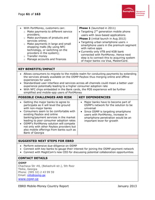 Page 61 of 163
EBRD Mobile-Money Country Report January 2013
 With PortMoney, customers can:
o Make payments to different service
providers;
o Make purchases of products and
services online;
o Make payments in large and small
shopping malls (By using NFC
technology, or switching on the
providers in the system);
o Transfer money
o Manage accounts and finances
Phase 1 (launched in 2011)
 Targeting 2nd
generation mobile phone
users with Java-based applications
Phase 2 (initial launch in Aug 2012)
 Targeting urban smartphone users +
smartphone users in the premium segment
with native apps
 Currently only VTB and KSB bank
connected with PortMoney. Hence next
step is to connect this to acquiring system
of major banks via Visa, MasterCard.
KEY BENEFITS/IMPACT
 Allows consumers to migrate to the mobile realm for conducting payments by extending
the services already available on the OSMP Paybox thus merging online and offline
experiences for users
 Standardised user interface and services across all channels could mean a better user
experience potentially leading to a higher consumer adoption rate
 With NFC chips embedded in the Bank cards, the POS experience will be further
simplified and mobile-app users of PortMoney
POSSIBLE CHALLENGES AND RISK KEY DEPENDENCIES
 Getting the major banks to agree to
participate as it will level the ground
with non-major banks
 Consumers seem to be comfortable with
existing Paybox and online
banking/payment services in the market
leading to poor consumer adoption rates
 OSMP’s PortMoney solution will compete
not only with other Paybox providers but
also mobile offerings from banks such as
Bank of Georgia
 Major banks have to become part of
OSMP’s network for the solution to be
universal
 Since OSMP is targeting smartphone
users with PortMoney, increase in
smartphone penetration would be an
important lever for growth
SUGGESTED NEXT STEPS FOR EBRD
 Perform extensive due-diligence on OSMP
 Connect with key banks to gauge their interest for joining the OSMP payment network
 Connect with MagtiCom’s new CEO for discussing potential collaboration opportunities
CONTACT DETAILS
OSMP
Chachava Str #8, (Beliashvili str.), 5th floor
Tbilisi, Georgia
Phone: (995 32) 2 43 99 59
Email: info@osmp.ge
WWW.OSMP.GE
 