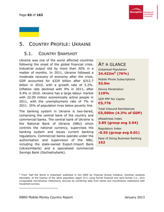 Page 63 of 163
EBRD Mobile-Money Country Report January 2013
5. COUNTRY PROFILE: UKRAINE
5.1. COUNTRY SNAPSHOT
Ukraine was one of the worst affected countries
following the onset of the global financial crisis.
Industrial output slid by more than 30% in a
matter of months. In 2011, Ukraine followed a
moderate recovery of economy after the crisis,
GDP accounted for $329 billion after $312.7
billion in 2010, with a growth rate of 5.2%.
Inflation rate declined with 9% in 2011, after
9.4% in 2010. Ukraine has a large labour market
with 22.09 million economically active people in
2011, with the unemployment rate of 7% in
2011. 35% of population lives below poverty line.
The banking system in Ukraine is two-tiered,
comprising the central bank of the country and
commercial banks. The central bank of Ukraine is
the National Bank of Ukraine (NBU) which
controls the national currency, supervises the
banking system and issues current banking
regulations. Commercial banks operate under the
authorisation and supervision of the NBU,
including the state-owned Export-Import Bank
(Ukreximbank) and a specialised commercial
Savings Bank (Oschadnybank).
6
From ‘Half the World is Unbanked’ published in Oct 2009 by Financial Access Initiative. Honohan presents
estimates, of the fraction of the adult population (aged 15+) using formal financial and semi-formal (i.e., from
unregulated microfinance institutions) services by combining data from banks and microfinance institutions with
household surveys.
AT A GLANCE
Unbanked Population
24.422m (76%)
Mobile Phone Subscriptions
53.9m
Device Penetration
119%
GDP PPP Per Capita
€5,776
Total Inbound Remittances
€4,041m (1.9% of GDP)
eReadiness Index
3.85 (group avg 3.94)
Regulatory Index
-0.55 (group avg 0.01)
Ease of Doing Business Ranking
152
AT A GLANCE
Unbanked Population
24.422m6
(76%)
Mobile Phone Subscriptions
53.9m
Device Penetration
119%
GDP PPP Per Capita
€5,776
Total Inbound Remittances
€5,500m (4.3% of GDP)
eReadiness Index
3.85 (group avg 3.94)
Regulatory Index
-0.55 (group avg 0.01)
Ease of Doing Business Ranking
152
 