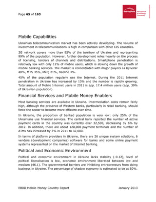 Page 65 of 163
EBRD Mobile-Money Country Report January 2013
Mobile Capabilities
Ukrainian telecommunication market has been actively developing. The volume of
investment in telecommunications is high in comparison with other CIS countries.
3G network covers more than 95% of the territory of Ukraine and representing
99% of the population. However, further development relies heavily on the process
of licensing, tenders of channels and distributions. Smartphone penetration is
relatively low with only 12% of mobile users, which is slowing down the growth of
mobile banking services. The market is concentrated with major players as Kyivstar
40%, MTS 35%, life:) 21%, Beeline 3%.
45% of the population regularly use the Internet. During the 2011 Internet
penetration in Ukraine has increased by 10% and the number is rapidly growing.
Total amount of Mobile Internet users in 2011 is app. 17.4 million users (app. 39%
of Ukrainian population).
Financial Services and Mobile Money Enablers
Most banking services are available in Ukraine. Intermediation costs remain fairly
high, although the presence of Western banks, particularly in retail banking, should
force the sector to become more efficient over time.
In Ukraine, the proportion of banked population is very low: only 25% of the
Ukrainians use financial services. The central bank reported the number of active
payment cards in the country was currently over 32,500, decreasing by 6% by
2012. In addition, there are about 120,000 payment terminals and the number of
ATMs has increased by 3% in 2011 to 32,000.
In terms of platform providers in Ukraine, there are 26 unique system solutions, 6
vendors (development companies) software for banks and some online payment
systems represented on the market of Internet banking.
Political and Economic Environment
Political and economic environment in Ukraine lacks stability (-0.12), level of
political liberalisation is low, economic environment liberated between low and
medium (46.1). The governmental barriers are inhibiting entrepreneurs from doing
business in Ukraine. The percentage of shadow economy is estimated to be at 50%.
 