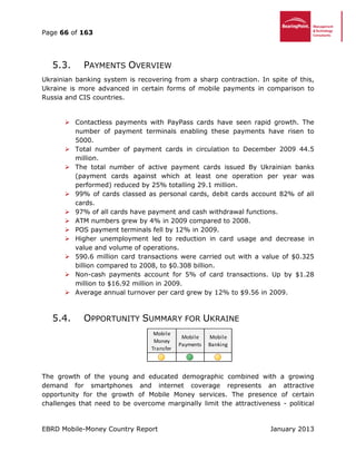 Page 66 of 163
EBRD Mobile-Money Country Report January 2013
5.3. PAYMENTS OVERVIEW
Ukrainian banking system is recovering from a sharp contraction. In spite of this,
Ukraine is more advanced in certain forms of mobile payments in comparison to
Russia and CIS countries.
 Contactless payments with PayPass cards have seen rapid growth. The
number of payment terminals enabling these payments have risen to
5000.
 Total number of payment cards in circulation to December 2009 44.5
million.
 The total number of active payment cards issued By Ukrainian banks
(payment cards against which at least one operation per year was
performed) reduced by 25% totalling 29.1 million.
 99% of cards classed as personal cards, debit cards account 82% of all
cards.
 97% of all cards have payment and cash withdrawal functions.
 ATM numbers grew by 4% in 2009 compared to 2008.
 POS payment terminals fell by 12% in 2009.
 Higher unemployment led to reduction in card usage and decrease in
value and volume of operations.
 590.6 million card transactions were carried out with a value of $0.325
billion compared to 2008, to $0.308 billion.
 Non-cash payments account for 5% of card transactions. Up by $1.28
million to $16.92 million in 2009.
 Average annual turnover per card grew by 12% to $9.56 in 2009.
5.4. OPPORTUNITY SUMMARY FOR UKRAINE
The growth of the young and educated demographic combined with a growing
demand for smartphones and internet coverage represents an attractive
opportunity for the growth of Mobile Money services. The presence of certain
challenges that need to be overcome marginally limit the attractiveness - political
Mobile
Money
Transfer
Mobile
Payments
Mobile
Banking
 
