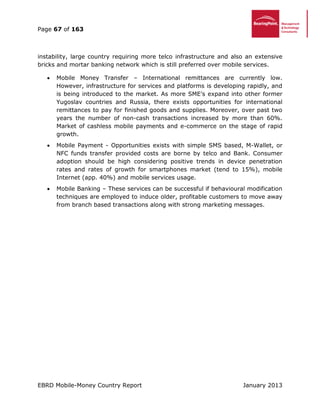 Page 67 of 163
EBRD Mobile-Money Country Report January 2013
instability, large country requiring more telco infrastructure and also an extensive
bricks and mortar banking network which is still preferred over mobile services.
 Mobile Money Transfer – International remittances are currently low.
However, infrastructure for services and platforms is developing rapidly, and
is being introduced to the market. As more SME’s expand into other former
Yugoslav countries and Russia, there exists opportunities for international
remittances to pay for finished goods and supplies. Moreover, over past two
years the number of non-cash transactions increased by more than 60%.
Market of cashless mobile payments and e-commerce on the stage of rapid
growth.
 Mobile Payment - Opportunities exists with simple SMS based, M-Wallet, or
NFC funds transfer provided costs are borne by telco and Bank. Consumer
adoption should be high considering positive trends in device penetration
rates and rates of growth for smartphones market (tend to 15%), mobile
Internet (app. 40%) and mobile services usage.
 Mobile Banking – These services can be successful if behavioural modification
techniques are employed to induce older, profitable customers to move away
from branch based transactions along with strong marketing messages.
 