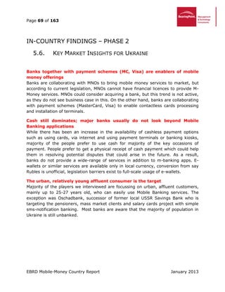 Page 69 of 163
EBRD Mobile-Money Country Report January 2013
IN-COUNTRY FINDINGS – PHASE 2
5.6. KEY MARKET INSIGHTS FOR UKRAINE
Banks together with payment schemes (MC, Visa) are enablers of mobile
money offerings
Banks are collaborating with MNOs to bring mobile money services to market, but
according to current legislation, MNOs cannot have financial licences to provide M-
Money services. MNOs could consider acquiring a bank, but this trend is not active,
as they do not see business case in this. On the other hand, banks are collaborating
with payment schemes (MasterCard, Visa) to enable contactless cards processing
and installation of terminals.
Cash still dominates; major banks usually do not look beyond Mobile
Banking applications
While there has been an increase in the availability of cashless payment options
such as using cards, via internet and using payment terminals or banking kiosks,
majority of the people prefer to use cash for majority of the key occasions of
payment. People prefer to get a physical receipt of cash payment which could help
them in resolving potential disputes that could arise in the future. As a result,
banks do not provide a wide-range of services in addition to m-banking apps. E-
wallets or similar services are available only in local currency, conversion from say
Rubles is unofficial, legislation barriers exist to full-scale usage of e-wallets.
The urban, relatively young affluent consumer is the target
Majority of the players we interviewed are focussing on urban, affluent customers,
mainly up to 25-27 years old, who can easily use Mobile Banking services. The
exception was Oschadbank, successor of former local USSR Savings Bank who is
targeting the pensioners, mass market clients and salary cards project with simple
sms-notification banking. Most banks are aware that the majority of population in
Ukraine is still unbanked.
 