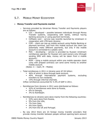 Page 70 of 163
EBRD Mobile-Money Country Report January 2013
5.7. MOBILE MONEY ECOSYSTEM
 Money Transfer and Payments market
o Services provided by Ukrainian Money Transfer and Payments players
are as follows:
 C2C – developed – possible between individuals through Money
Transfer systems, cooperating with banks, without having
banking accounts or using payment terminals;
 C2Plastic card – service was recently launched by Unistream in
cooperation with VTB bank Ukraine;
 C2M – client can top-up mobile account using Mobile Banking or
payment terminal, and from this mobile account the client can
potentially make different payments, but only if the mobile
account is connected to a plastic card;
 M2C – developing – service is provided by Russian Unistream
remittances operator for Russian sim-card owners only (through
sending SMS with data, money will be taken from a mobile
account);
 M2M – using a mobile account within one mobile operator client
(only with prepaid contract) can send some money to another
mobile account.
(Notes: C – Cash; M – Mobile)
o Total remittances in 2011 in Ukraine were $7.02 billion:
 46% of which is done through bank account,
 40% through international payment systems, excluding
transfers to non-residents,
 14% through informal channels.
Inflow remittances accounted for 4.3% of GDP in 2011.
o Remittances from Ukraine in 2011 were distributed as follows:
 42% of remittances were done to Russia,
 6% to Georgia,
 3% to Azerbaijan.
o Remittances to Ukraine were done mainly from the following countries:
 53% were done from Russia,
 9% from the USA,
 7% from Italy,
 4% from Spain,
 2% from the UK and Portugal.
o By July 2012 there are 23 foreign money transfer providers that
provide money transfer between people without opening bank account
 