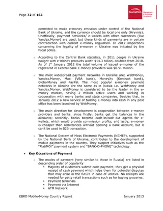 Page 72 of 163
EBRD Mobile-Money Country Report January 2013
permitted to make e-money emission under control of the National
Bank of Ukraine, and the currency should be local one only (Hryvnia).
Unofficially, payment networks/ e-wallets with other currencies (like
Yandex.Money) are used, but these kinds of payments are in certain
contradiction with current e-money regulation. In 2012 inspections
concerning the legality of e-money in Ukraine was initiated by the
fiscal police.
o According to the Central Bank statistics, in 2011 people in Ukraine
bought with e-money products worth $14.3 billion, doubled from 2010.
As of 1st
January 2012 the total volume of issued e-money of the
registered in Central bank e-money providers was $0.51 million.
o The most widespread payment networks in Ukraine are: WebMoney,
Yandex.Money, Maxi (VBA bank), MoneyXy (Kontract bank),
GlobalMoney and PayPal. The most popular e-money payment
networks in Ukraine are the same as in Russia i.e. WebMoney and
Yandex.Money. WebMoney is considered to be the leader in the e-
money market, having 2 million active users and working in
cooperation with many banks and state companies. Besides that, in
January 2012 a new service of turning e-money into cash in any post
office has been launched by WebMoney.
o The main direction for development is cooperation between e-money
providers and banks, since firstly, banks get the balances in the
accounts; secondly, banks become cash-in/cash-out agents for e-
wallets, which would provide commission profits; and lastly, e-money
is cheaper than remittances without opening a bank account, but it
can’t be used in B2B transaction.
o The National System of Mass Electronic Payments (NSMEP), supported
by the National Bank of Ukraine, contributes to the development of
mobile payments in the country. They support initiatives such as the
“PlatiMO!” payment system and “BANK-O-PHONE” technology.
 Key Occasions of Payment
o The modes of payment (very similar to those in Russia) are listed in
descending order of popularity
 Majority of customers submit cash payment, they get a physical
receipt of cash payment which helps them for potential disputes
that may arise in the future in case of utilities. No receipts are
needed for petty retail transactions such as for buying groceries.
 Payment terminals
 Payment via Internet
 ATM Network
 