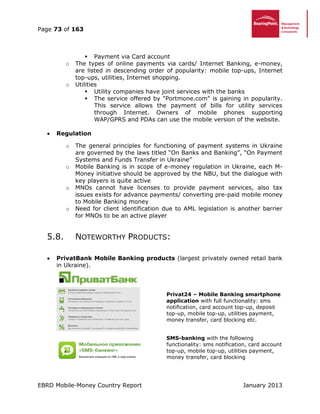 Page 73 of 163
EBRD Mobile-Money Country Report January 2013
 Payment via Card account
o The types of online payments via cards/ Internet Banking, e-money,
are listed in descending order of popularity: mobile top-ups, Internet
top-ups, utilities, Internet shopping.
o Utilities
 Utility companies have joint services with the banks
 The service offered by "Portmone.com" is gaining in popularity.
This service allows the payment of bills for utility services
through Internet. Owners of mobile phones supporting
WAP/GPRS and PDAs can use the mobile version of the website.
 Regulation
o The general principles for functioning of payment systems in Ukraine
are governed by the laws titled “On Banks and Banking”, “On Payment
Systems and Funds Transfer in Ukraine”
o Mobile Banking is in scope of e-money regulation in Ukraine, each M-
Money initiative should be approved by the NBU, but the dialogue with
key players is quite active
o MNOs cannot have licenses to provide payment services, also tax
issues exists for advance payments/ converting pre-paid mobile money
to Mobile Banking money
o Need for client identification due to AML legislation is another barrier
for MNOs to be an active player
5.8. NOTEWORTHY PRODUCTS:
 PrivatBank Mobile Banking products (largest privately owned retail bank
in Ukraine).
Privat24 – Mobile Banking smartphone
application with full functionality: sms
notification, card account top-up, deposit
top-up, mobile top-up, utilities payment,
money transfer, card blocking etc.
SMS-banking with the following
functionality: sms notification, card account
top-up, mobile top-up, utilities payment,
money transfer, card blocking
 