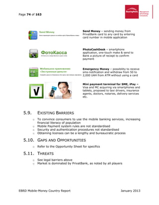 Page 74 of 163
EBRD Mobile-Money Country Report January 2013
Send Money – sending money from
PrivatBank card to any card by entering
card number in mobile application
PhotoCashDesk – smartphone
application, one-touch make & send to
Bank a picture of reciept to confirm
payment
Emergency Money – possibility to receive
sms-notification and withdraw from 50 to
2,000 UAH from ATM without using a card
Mini payment terminal for SME, iPay –
Visa and MC acquiring via smartphones and
tablets, proposed to taxi drivers, insurance
agents, doctors, notaries, delivery services
etc.
5.9. EXISTING BARRIERS
o To convince consumers to use the mobile banking services, increasing
financial literacy of population
o Mobile Payment system rules are not standardised
o Security and authentication procedures not standardised
o Obtaining licenses can be a lengthy and bureaucratic process
5.10. GAPS AND OPPORTUNITIES
o Refer to the Opportunity Sheet for specifics
5.11. THREATS
o See legal barriers above
o Market is dominated by PrivatBank, as noted by all players
 