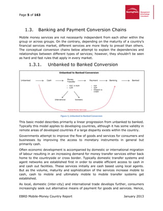 Page 5 of 163
EBRD Mobile-Money Country Report January 2013
Banking and Payment Conversion Chains1.3.
Mobile money services are not necessarily independent from each other within the
group or across groups. On the contrary, depending on the maturity of a country’s
financial services market, different services are more likely to prevail than others.
The conceptual conversion chains below attempt to explain the dependencies and
relationships between different types of services; however, they shouldn’t be seen
as hard and fast rules that apply in every market.
1.3.1. Unbanked to Banked Conversion
Figure 2, Unbanked to Banked Conversion
This basic model describes primarily a linear progression from unbanked to banked.
Typically this model applies to developing countries, although it has some validity in
remote areas of developed countries if a large disparity exists within the country.
Governments attempt to improve the flow of goods and services for consumers and
businesses by improving the access to monetary instruments in general but
primarily cash.
Often economic development is accompanied by domestic or international migration
of labour resulting in an increasing demand for money transfer services either back
home to the countryside or cross border. Typically domestic transfer systems and
agent networks are established first in order to enable efficient access to cash in
and cash out facilities. These services initially are cash based using local agents.
But as the volume, maturity and sophistication of the services increase mobile to
cash, cash to mobile and ultimately mobile to mobile transfer systems get
established.
As local, domestic (inter-city) and international trade develops further, consumers
increasingly seek out alternative means of payment for goods and services. Hence,
 
