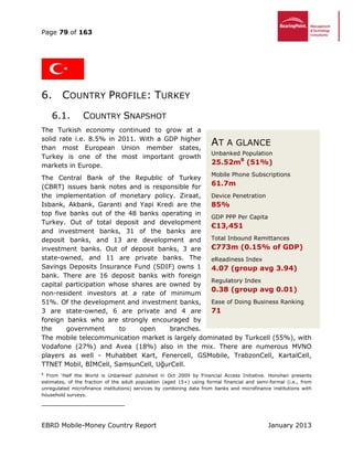 Page 79 of 163
EBRD Mobile-Money Country Report January 2013
6. COUNTRY PROFILE: TURKEY
6.1. COUNTRY SNAPSHOT
The Turkish economy continued to grow at a
solid rate i.e. 8.5% in 2011. With a GDP higher
than most European Union member states,
Turkey is one of the most important growth
markets in Europe.
The Central Bank of the Republic of Turkey
(CBRT) issues bank notes and is responsible for
the implementation of monetary policy. Ziraat,
Isbank, Akbank, Garanti and Yapi Kredi are the
top five banks out of the 48 banks operating in
Turkey. Out of total deposit and development
and investment banks, 31 of the banks are
deposit banks, and 13 are development and
investment banks. Out of deposit banks, 3 are
state-owned, and 11 are private banks. The
Savings Deposits Insurance Fund (SDIF) owns 1
bank. There are 16 deposit banks with foreign
capital participation whose shares are owned by
non-resident investors at a rate of minimum
51%. Of the development and investment banks,
3 are state-owned, 6 are private and 4 are
foreign banks who are strongly encouraged by
the government to open branches.
The mobile telecommunication market is largely dominated by Turkcell (55%), with
Vodafone (27%) and Avea (18%) also in the mix. There are numerous MVNO
players as well - Muhabbet Kart, Fenercell, GSMobile, TrabzonCell, KartalCell,
TTNET Mobil, BİMCell, SamsunCell, UğurCell.
8
From ‘Half the World is Unbanked’ published in Oct 2009 by Financial Access Initiative. Honohan presents
estimates, of the fraction of the adult population (aged 15+) using formal financial and semi-formal (i.e., from
unregulated microfinance institutions) services by combining data from banks and microfinance institutions with
household surveys.
AT A GLANCE
Unbanked Population
25.52m8
(51%)
Mobile Phone Subscriptions
61.7m
Device Penetration
85%
GDP PPP Per Capita
€13,451
Total Inbound Remittances
€773m (0.15% of GDP)
eReadiness Index
4.07 (group avg 3.94)
Regulatory Index
0.38 (group avg 0.01)
Ease of Doing Business Ranking
71
 