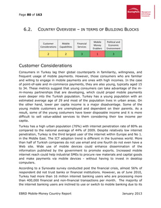 Page 80 of 163
EBRD Mobile-Money Country Report January 2013
6.2. COUNTRY OVERVIEW – IN TERMS OF BUILDING BLOCKS
Customer
Considerations
Mobile
Capabilities
Financial
Services
Mobile
Money
Enablers
Political and
Economic
Environment
2 2 3 1 3
Customer Considerations
Consumers in Turkey lag their global counterparts in familiarity, willingness, and
frequent usage of mobile payments. However, those consumers who are familiar
and willing to engage in mobile payments are ones with high incomes. In the case
of point-of-sale and m-commerce payments, they are also young, typically aged 15
to 34. These metrics suggest that young consumers can take advantage of the m-
m-money partnerships that are developing, which could propel mobile payments
even deeper into the Turkish population. Turkey has a young population with an
estimated average age of 29 and most of the population lives in urban areas. On
the other hand, lower per capita income is a major disadvantage. Some of the
young mobile customers are unemployed and dependent on their parents. As a
result, some of the young costumers have lower disposable income and it is more
difficult to sell value-added services to them considering their low income per
capita.
Turkey has a high urban population (70%) with internet penetration rate of 80% as
compared to the national average of 44% of 2009. Despite relatively low internet
penetration, Turkey is the third largest user of the internet within Europe and No 1.
in the Middle East. The ICT adoption trend is different in the business world. More
than half of Turkish companies do not use email and one fourth do not even have a
Web site. Wide use of mobile devices could enhance dissemination of the
information published by the government to promote exports. Increased mobile
internet reach could help industrial SMEs to procure raw materials and capital goods
and make payments via mobile devices - without having to invest in desktop
computers.
According to a Synovate survey conducted post the financial crisis, almost 56% of
respondent did not trust banks or financial institutions. However, as of June 2010,
Turkey had more than 16 million internet banking users who are processing more
than 400,000 financial and non-financial transactions per month. The majority of
the internet banking users are inclined to use or switch to mobile banking due to its
 