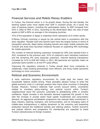 Page 82 of 163
EBRD Mobile-Money Country Report January 2013
Financial Services and Mobile Money Enablers
In Turkey, the financial sector is in its growth phase. During the last decade, the
banking system grew more rapidly than GDP in constant prices. As a result, the
ratio of banking system, including the participation banks, to GDP increased from
61% in 2002 to 94% in 2011. According to the World Bank data, the ratio of total
assets to GDP is 89% on average in the emerging countries.
51% of the population in Egypt is unbanked which represents 25.5 million adults.
E-Money (Virtual) Licensing is issued by the central bank in accordance with the
telco regulator. Paysafe Card and Garanti bank have the largest license in terms of
transaction amounts. Major banks including Garanti and major mobile networks like
Turkcell and Avea have launched initiatives focused on expanding NFC technology
for mobile payments.
The number of internet banking customers increased by 29% and reached 8.6m in
2011 compared to the previous year. 91% of customers were individual customers
and the remaining 9% were corporate customers. Internet banking transactions
increased by 51% to EUR 667 billion in 2011. Bill payments are typically made via
automatic bank transfer or at the PTT (post office).
Improving the regulatory schemes in Turkey should allow more companies to
collaborate, make existing partnerships more efficient, and bring mobile payments
technology to more consumers.
Political and Economic Environment
A more restrictive regulatory environment for credit kept the banks' and
households' balance sheets strong. These strengths allowed Turkey to enter the
global economic crisis in a stronger position than many other countries in Emerging
Europe. However, Turkey's relatively high current account deficit, uncertainty
related to monetary policy-making, and political turmoil within Turkey's
neighbourhood leave the economy vulnerable to destabilising shifts in investor
confidence. Rapid increase in the domestic demand supported the growth in line
with the increase in private sector fixed capital investments and consumption
demand. An aggressive privatisation programme has reduced state involvement in
basic industry, banking, transport, and communication, and an emerging cadre of
middle-class entrepreneurs is adding dynamism to the economy and expanding
production beyond the traditional textiles and clothing sectors. Further economic
and judicial reforms and prospective EU membership are expected to boost
Turkey's attractiveness to foreign investors.
 
