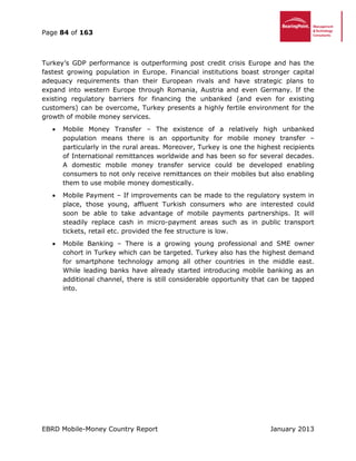 Page 84 of 163
EBRD Mobile-Money Country Report January 2013
Turkey’s GDP performance is outperforming post credit crisis Europe and has the
fastest growing population in Europe. Financial institutions boast stronger capital
adequacy requirements than their European rivals and have strategic plans to
expand into western Europe through Romania, Austria and even Germany. If the
existing regulatory barriers for financing the unbanked (and even for existing
customers) can be overcome, Turkey presents a highly fertile environment for the
growth of mobile money services.
 Mobile Money Transfer – The existence of a relatively high unbanked
population means there is an opportunity for mobile money transfer –
particularly in the rural areas. Moreover, Turkey is one the highest recipients
of International remittances worldwide and has been so for several decades.
A domestic mobile money transfer service could be developed enabling
consumers to not only receive remittances on their mobiles but also enabling
them to use mobile money domestically.
 Mobile Payment – If improvements can be made to the regulatory system in
place, those young, affluent Turkish consumers who are interested could
soon be able to take advantage of mobile payments partnerships. It will
steadily replace cash in micro-payment areas such as in public transport
tickets, retail etc. provided the fee structure is low.
 Mobile Banking – There is a growing young professional and SME owner
cohort in Turkey which can be targeted. Turkey also has the highest demand
for smartphone technology among all other countries in the middle east.
While leading banks have already started introducing mobile banking as an
additional channel, there is still considerable opportunity that can be tapped
into.
 