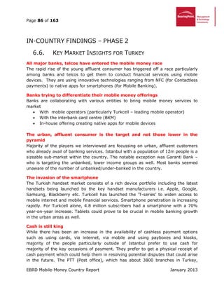 Page 86 of 163
EBRD Mobile-Money Country Report January 2013
IN-COUNTRY FINDINGS – PHASE 2
6.6. KEY MARKET INSIGHTS FOR TURKEY
All major banks, telcos have entered the mobile money race
The rapid rise of the young affluent consumer has triggered off a race particularly
among banks and telcos to get them to conduct financial services using mobile
devices. They are using innovative technologies ranging from NFC (for Contactless
payments) to native apps for smartphones (for Mobile Banking).
Banks trying to differentiate their mobile money offerings
Banks are collaborating with various entities to bring mobile money services to
market
 With mobile operators (particularly Turkcell – leading mobile operator)
 With the interbank card centre (BKM)
 In-house offering creating native apps for mobile devices
The urban, affluent consumer is the target and not those lower in the
pyramid
Majority of the players we interviewed are focussing on urban, affluent customers
who already avail of banking services. Istanbul with a population of 12m people is a
sizeable sub-market within the country. The notable exception was Garanti Bank –
who is targeting the unbanked, lower income groups as well. Most banks seemed
unaware of the number of unbanked/under-banked in the country.
The invasion of the smartphone
The Turkish handset market consists of a rich device portfolio including the latest
handsets being launched by the key handset manufacturers i.e. Apple, Google,
Samsung, Blackberry etc. Turkcell has launched the ‘T-series’ to widen access to
mobile internet and mobile financial services. Smartphone penetration is increasing
rapidly. For Turkcell alone, 4.8 million subscribers had a smartphone with a 70%
year-on-year increase. Tablets could prove to be crucial in mobile banking growth
in the urban areas as well.
Cash is still king
While there has been an increase in the availability of cashless payment options
such as using cards, via internet, via mobile and using payboxes and kiosks,
majority of the people particularly outside of Istanbul prefer to use cash for
majority of the key occasions of payment. They prefer to get a physical receipt of
cash payment which could help them in resolving potential disputes that could arise
in the future. The PTT (Post office), which has about 3800 branches in Turkey,
 