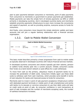 Page 6 of 163
EBRD Mobile-Money Country Report January 2013
peer to peer payments between consumers or merchants, point of sales payments
from consumers to merchants or government to person payments get established.
Mobile payments can take the simple form of remote payments via SMS or USSD
primarily in developing countries. And in developed countries banks and merchants
establish proximity payments infrastructure to even more increase the convenience
and speed of payment, as well as providing anytime, everyone access to funds for
consumers.
And finally, once consumers move beyond the simple electronic wallets and basic
accounts and will join a regular banking relationship with a financial services
organisation.
1.3.2. Cash to Mobile Wallet Conversion
Figure 3, Cash to Mobile Wallet Conversion
This basic model describes primarily a linear progression from cash to mobile wallet
as typically observed in developed countries with mature financial services markets.
In developed countries consumers and citizens typically get their salaries, pension
or welfare funds directly paid into a current account. Initially consumers access
their funds via a bank branch network or post offices for a cash withdrawal.
To move from cash as the primary, ubiquitous means of payment banks try to
increase the penetration of debit cards. Consumers initially again use these debit
cards to withdraw cash from cash machines, which provides some benefit in terms
of cost reduction for banks and improved access to funds for consumers.
Merchants start to invest in point of sale payment acceptance infrastructure (either
with dedicated payment terminals or mobile point of sale smartphones) and jointly
with banks try to educate or convince consumers to use their debit cards and later
on credit cards at point of sale. As consumer confidence in card transactions at
point of sale increases and the number of merchants accepting cards, the number
of cashless transactions increases.
 