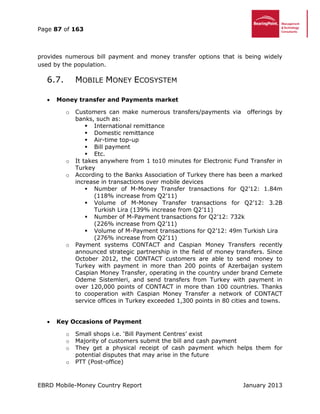 Page 87 of 163
EBRD Mobile-Money Country Report January 2013
provides numerous bill payment and money transfer options that is being widely
used by the population.
6.7. MOBILE MONEY ECOSYSTEM
 Money transfer and Payments market
o Customers can make numerous transfers/payments via offerings by
banks, such as:
 International remittance
 Domestic remittance
 Air-time top-up
 Bill payment
 Etc.
o It takes anywhere from 1 to10 minutes for Electronic Fund Transfer in
Turkey
o According to the Banks Association of Turkey there has been a marked
increase in transactions over mobile devices
 Number of M-Money Transfer transactions for Q2’12: 1.84m
(118% increase from Q2’11)
 Volume of M-Money Transfer transactions for Q2’12: 3.2B
Turkish Lira (139% increase from Q2’11)
 Number of M-Payment transactions for Q2’12: 732k
(226% increase from Q2’11)
 Volume of M-Payment transactions for Q2’12: 49m Turkish Lira
(276% increase from Q2’11)
o Payment systems CONTACT and Caspian Money Transfers recently
announced strategic partnership in the field of money transfers. Since
October 2012, the CONTACT customers are able to send money to
Turkey with payment in more than 200 points of Azerbaijan system
Caspian Money Transfer, operating in the country under brand Cemete
Odeme Sistemleri, and send transfers from Turkey with payment in
over 120,000 points of CONTACT in more than 100 countries. Thanks
to cooperation with Caspian Money Transfer a network of CONTACT
service offices in Turkey exceeded 1,300 points in 80 cities and towns.
 Key Occasions of Payment
o Small shops i.e. ‘Bill Payment Centres’ exist
o Majority of customers submit the bill and cash payment
o They get a physical receipt of cash payment which helps them for
potential disputes that may arise in the future
o PTT (Post-office)
 