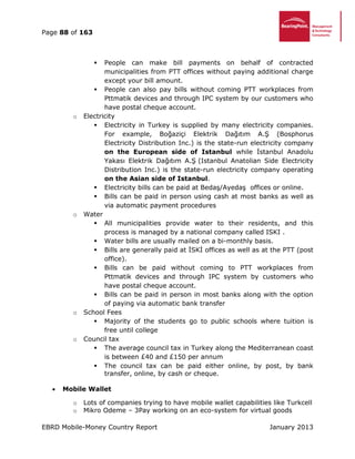 Page 88 of 163
EBRD Mobile-Money Country Report January 2013
 People can make bill payments on behalf of contracted
municipalities from PTT offices without paying additional charge
except your bill amount.
 People can also pay bills without coming PTT workplaces from
Pttmatik devices and through IPC system by our customers who
have postal cheque account.
o Electricity
 Electricity in Turkey is supplied by many electricity companies.
For example, Boğaziçi Elektrik Dağıtım A.Ş (Bosphorus
Electricity Distribution Inc.) is the state-run electricity company
on the European side of Istanbul while İstanbul Anadolu
Yakası Elektrik Dağıtım A.Ş (Istanbul Anatolian Side Electricity
Distribution Inc.) is the state-run electricity company operating
on the Asian side of Istanbul.
 Electricity bills can be paid at Bedaş/Ayedaş offices or online.
 Bills can be paid in person using cash at most banks as well as
via automatic payment procedures
o Water
 All municipalities provide water to their residents, and this
process is managed by a national company called ISKI .
 Water bills are usually mailed on a bi-monthly basis.
 Bills are generally paid at İSKİ offices as well as at the PTT (post
office).
 Bills can be paid without coming to PTT workplaces from
Pttmatik devices and through IPC system by customers who
have postal cheque account.
 Bills can be paid in person in most banks along with the option
of paying via automatic bank transfer
o School Fees
 Majority of the students go to public schools where tuition is
free until college
o Council tax
 The average council tax in Turkey along the Mediterranean coast
is between £40 and £150 per annum
 The council tax can be paid either online, by post, by bank
transfer, online, by cash or cheque.
 Mobile Wallet
o Lots of companies trying to have mobile wallet capabilities like Turkcell
o Mikro Odeme – 3Pay working on an eco-system for virtual goods
 