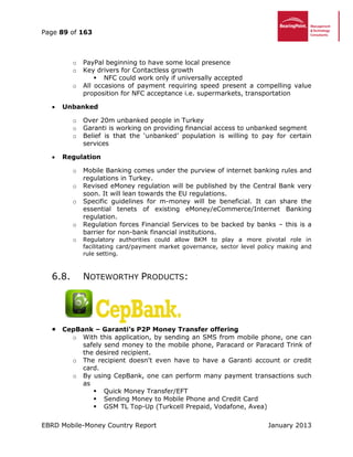 Page 89 of 163
EBRD Mobile-Money Country Report January 2013
o PayPal beginning to have some local presence
o Key drivers for Contactless growth
 NFC could work only if universally accepted
o All occasions of payment requiring speed present a compelling value
proposition for NFC acceptance i.e. supermarkets, transportation
 Unbanked
o Over 20m unbanked people in Turkey
o Garanti is working on providing financial access to unbanked segment
o Belief is that the ‘unbanked’ population is willing to pay for certain
services
 Regulation
o Mobile Banking comes under the purview of internet banking rules and
regulations in Turkey.
o Revised eMoney regulation will be published by the Central Bank very
soon. It will lean towards the EU regulations.
o Specific guidelines for m-money will be beneficial. It can share the
essential tenets of existing eMoney/eCommerce/Internet Banking
regulation.
o Regulation forces Financial Services to be backed by banks – this is a
barrier for non-bank financial institutions.
o Regulatory authorities could allow BKM to play a more pivotal role in
facilitating card/payment market governance, sector level policy making and
rule setting.
6.8. NOTEWORTHY PRODUCTS:
 CepBank – Garanti’s P2P Money Transfer offering
o With this application, by sending an SMS from mobile phone, one can
safely send money to the mobile phone, Paracard or Paracard Trink of
the desired recipient.
o The recipient doesn't even have to have a Garanti account or credit
card.
o By using CepBank, one can perform many payment transactions such
as
 Quick Money Transfer/EFT
 Sending Money to Mobile Phone and Credit Card
 GSM TL Top-Up (Turkcell Prepaid, Vodafone, Avea)
 