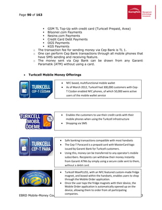 Page 90 of 163
EBRD Mobile-Money Country Report January 2013
 GSM TL Top-Up with credit card (Turkcell Prepaid, Avea)
 Bilyoner.com Payments
 Nesine.com Payments
 Credit Card Debt Payments
 OGS Payments
 KGS Payments
o The transaction fee for sending money via Cep Bank is TL 1.
o One can perform Cep Bank transactions through all mobile phones that
have SMS sending and receiving feature.
o The money sent via Cep Bank can be drawn from any Garanti
Paramatik (ATM) without using a card.
 Turkcell Mobile Money Offerings
 NFC based, multifunctional mobile wallet
 As of March 2012, Turkcell had 300,000 customers with Cep-
T Cüzdan enabled NFC phones, of which 50,000 were active
users of the mobile wallet service
 Enables the customers to use their credit cards with their
mobile phones when using the Turkcell infrastructure
 Shopping via SMS
 Safe banking transactions compatible with most handsets
 The Cep-T Paracard is a prepaid card with MasterCard logo
issued by Garanti Bank for Turkcell customers.
 Using this, money can be transferred to any operator's mobile
subscribers. Recipients can withdraw their money instantly
from Garanti ATMs by simply using a secure code sent to them,
without a debit card.
 Turkcell MaxiPLUS5, with an NFC featured custom-made fridge
magnet, and boxed within the handsets, enables users to shop
through the Mobile Order application.
 Once the user taps the fridge magnets with their device, the
Mobile Order application is automatically opened up on the
device, allowing them to order from all participating
companies.
 