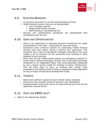 Page 91 of 163
EBRD Mobile-Money Country Report January 2013
6.9. EXISTING BARRIERS
o To convince consumers to use the mobile banking services
o Mobile Payment system rules are not standardised
 Lot of changes required
 Fragmented market currently
 BKM working on standardising this
o Security and authentication procedures not standardised thus
complicating user-journey
6.10. GAPS AND OPPORTUNITIES
o There is an opportunity to automate payment mechanisms for public
transportation in the cities – particularly for taxis and buses
o Consumers have numerous options for conducting mobile financial
services with each option having a distinct user experience. This
combined with a lack of educational messages imparted to the users
creates a lot of confusion for the consumers thus resulting in lower
adoption of such services
o Given that the key mobile-money players are developing products in-
house and/or utilising technology services from small-scale technology
companies on an independent basis, they could potentially collaborate
to use a shared service model for building m-money infrastructure.
This will allow them to focus on building their market value
propositions and fulfilling client’s needs as opposed to being dependent
on long in-house infrastructure development cycles.
6.11. THREATS
o Banks have sufficient capital to launch mobile money initiatives
o Consumers have enough number of options in the marketplace
o Coupons/loyalty cards could remain as value-add services only and not
significant revenue drivers
6.12. HOW CAN EBRD HELP?
 Refer to the Opportunity Sheets
 