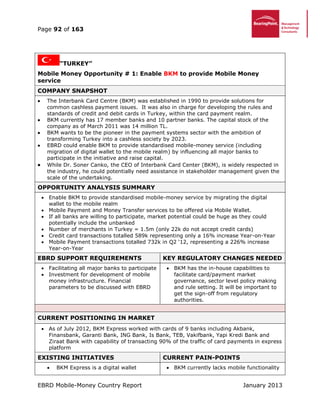 Page 92 of 163
EBRD Mobile-Money Country Report January 2013
“TURKEY”
Mobile Money Opportunity # 1: Enable BKM to provide Mobile Money
service
COMPANY SNAPSHOT
 The Interbank Card Centre (BKM) was established in 1990 to provide solutions for
common cashless payment issues. It was also in charge for developing the rules and
standards of credit and debit cards in Turkey, within the card payment realm.
 BKM currently has 17 member banks and 10 partner banks. The capital stock of the
company as of March 2011 was 14 million TL.
 BKM wants to be the pioneer in the payment systems sector with the ambition of
transforming Turkey into a cashless society by 2023.
 EBRD could enable BKM to provide standardised mobile-money service (including
migration of digital wallet to the mobile realm) by influencing all major banks to
participate in the initiative and raise capital.
 While Dr. Soner Canko, the CEO of Interbank Card Center (BKM), is widely respected in
the industry, he could potentially need assistance in stakeholder management given the
scale of the undertaking.
OPPORTUNITY ANALYSIS SUMMARY
 Enable BKM to provide standardised mobile-money service by migrating the digital
wallet to the mobile realm
 Mobile Payment and Money Transfer services to be offered via Mobile Wallet.
 If all banks are willing to participate, market potential could be huge as they could
potentially include the unbanked
 Number of merchants in Turkey = 1.5m (only 22k do not accept credit cards)
 Credit card transactions totalled 589k representing only a 16% increase Year-on-Year
 Mobile Payment transactions totalled 732k in Q2 ‘12, representing a 226% increase
Year-on-Year
EBRD SUPPORT REQUIREMENTS KEY REGULATORY CHANGES NEEDED
 Facilitating all major banks to participate
 Investment for development of mobile
money infrastructure. Financial
parameters to be discussed with EBRD
 BKM has the in-house capabilities to
facilitate card/payment market
governance, sector level policy making
and rule setting. It will be important to
get the sign-off from regulatory
authorities.
CURRENT POSITIONING IN MARKET
 As of July 2012, BKM Express worked with cards of 9 banks including Akbank,
Finansbank, Garanti Bank, ING Bank, Is Bank, TEB, Vakifbank, Yapi Kredi Bank and
Ziraat Bank with capability of transacting 90% of the traffic of card payments in express
platform
EXISTING INITIATIVES CURRENT PAIN-POINTS
 BKM Express is a digital wallet  BKM currently lacks mobile functionality
 