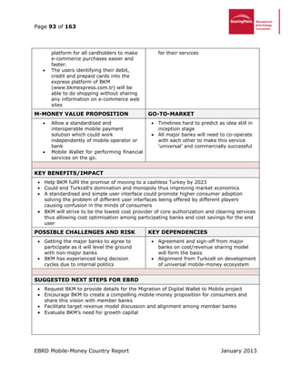 Page 93 of 163
EBRD Mobile-Money Country Report January 2013
platform for all cardholders to make
e-commerce purchases easier and
faster.
 The users identifying their debit,
credit and prepaid cards into the
express platform of BKM
(www.bkmexpress.com.tr) will be
able to do shopping without sharing
any information on e-commerce web
sites
for their services
M-MONEY VALUE PROPOSITION GO-TO-MARKET
 Allow a standardised and
interoperable mobile payment
solution which could work
independently of mobile operator or
bank
 Mobile Wallet for performing financial
services on the go.
 Timelines hard to predict as idea still in
inception stage
 All major banks will need to co-operate
with each other to make this service
‘universal’ and commercially successful
KEY BENEFITS/IMPACT
 Help BKM fulfil the promise of moving to a cashless Turkey by 2023
 Could end Turkcell’s domination and monopoly thus improving market economics
 A standardised and simple user interface could promote higher consumer adoption
solving the problem of different user interfaces being offered by different players
causing confusion in the minds of consumers
 BKM will strive to be the lowest cost provider of core authorization and clearing services
thus allowing cost optimisation among participating banks and cost savings for the end
user
POSSIBLE CHALLENGES AND RISK KEY DEPENDENCIES
 Getting the major banks to agree to
participate as it will level the ground
with non-major banks
 BKM has experienced long decision
cycles due to internal politics
 Agreement and sign-off from major
banks on cost/revenue sharing model
will form the basis
 Alignment from Turkcell on development
of universal mobile-money ecosystem
SUGGESTED NEXT STEPS FOR EBRD
 Request BKM to provide details for the Migration of Digital Wallet to Mobile project
 Encourage BKM to create a compelling mobile-money proposition for consumers and
share this vision with member banks
 Facilitate target revenue model discussion and alignment among member banks
 Evaluate BKM’s need for growth capital
 