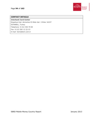 Page 94 of 163
EBRD Mobile-Money Country Report January 2013
CONTACT DETAILS
Interbank Card Center
Nispetiye Cad. Akmerkez E3 Blok Kat: 3 Etiler 34337
İSTANBUL, Turkey
Telephone: 0 212 350 79 00
Fax: 0 212 282 12 22-23
E-mail: bkm@bkm.com.tr
 