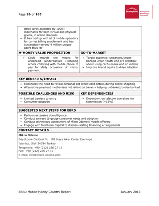 Page 96 of 163
EBRD Mobile-Money Country Report January 2013
debit cards accepted by 1000+
merchants for both virtual and physical
goods, in online channels
 It has tied up with all 3 mobile operators
for carrier billing enablement and has
successfully served 4 million unique
users thus far
M-MONEY VALUE PROPOSITION GO-TO-MARKET
 Could provide the means for
unbanked /underbanked (including
school children) with mobile phone to
pay for daily occasions of micro-
payment
 Target audience: unbanked/under-
banked urban youth who are sceptical
about using cards online and on mobile
 Improve brand equity to drive adoption
KEY BENEFITS/IMPACT
 Eliminates the need to reveal personal and credit card details during online shopping
 Alternative payment mechanism not reliant on banks – helping unbanked/under-banked
POSSIBLE CHALLENGES AND RISK KEY DEPENDENCIES
 Limited barriers to entry
 Consumer adoption
 Dependent on telecom operators for
commission (~15%)
SUGGESTED NEXT STEPS FOR EBRD
 Perform extensive due-diligence
 Conduct surveys to gauge consumer needs and adoption
 Conduct technology assessment of Mikro Odeme’s mobile offering
 Engage with Mediterra Capital to discuss existing financing arrangements
CONTACT DETAILS
Mikro Odeme
Büyükdere Caddesi No: 102 Maya Akar Center Esentepe
Istanbul, Sisli 34394 Turkey
Telephone: +90 (212) 286 27 18
Fax: +90 (212) 286 27 19
E-mail: info@mikro-odeme.com
 