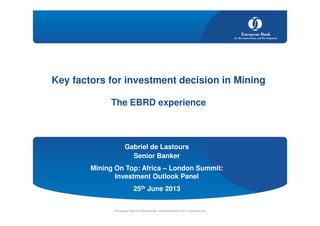 Gabriel de Lastours
Senior Banker
Mining On Top: Africa – London Summit:
Investment Outlook Panel
25th June 2013
© European Bank for Reconstruction and Development 2013 | www.ebrd.com
Key factors for investment decision in Mining
The EBRD experience
 