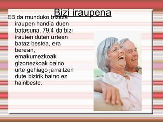 Bizi iraupena
EB da munduko bizitza
  iraupen handia duen
  batasuna. 79,4 da bizi
  irauten duten urteen
  bataz bestea, era
  berean,
  emakumezkoak
  gizonezkoak baino
  urte gehiago jarraitzen
  dute bizirik,baino ez
  hainbeste.
 