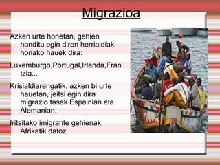 Migrazioa
Azken urte honetan, gehien
   handitu egin diren herrialdiak
   honako hauek dira:
Luxemburgo,Portugal,Irlanda,Fran
   tzia...
Krisialdiarengatik, azken bi urte
   hauetan, jeitsi egin dira
   migrazio tasak Espainian eta
   Alemanian.
Iritsitako imigrante gehienak
     Afrikatik datoz.
 