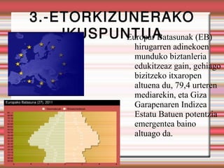 3.-ETORKIZUNERAKO
    IKUSPUNTUA
           Europar Batasunak (EB)
                  hirugarren adinekoen
                  munduko biztanleria
                  edukitzeaz gain, gehiago
                  bizitzeko itxaropen
                  altuena du, 79,4 urteren
                  mediarekin, eta Giza
                  Garapenaren Indizea
                  Estatu Batuen potentzia
                  emergentea baino
                  altuago da.
 